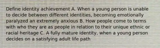 Define identity achievement A. When a young person is unable to decide between different identities, becoming emotionally paralyzed an extremely anxious B. How people come to terms with who they are as people in relation to their unique ethnic or racial heritage C. A fully mature identity, when a young person decides on a satisfying adult life path