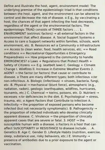 Define and illustrate the host, agent, environment model: The underlying premise of the epidemiologic triad is that conditions between the host, agent, and the environment can be altered to control and decrease the risk of disease. o E.g., by vaccinating a host, the chances of that agent infecting the host decreases, regardless of the agent or the environmental factors. The epidemiologic TRIAD consists of THREE factors . . . 1. ENVIRONMENT (extrinsic factors) → all external factors in the environment that affect disease. A. Social Support Systems o Access to care o Support networks within families, schools, work environment, etc. B. Resources w/i a Community o Infrastructure == Access to clean water, food, health services, etc. == Road conditions == Recreational Opportunities o Emergency Preparedness == How prepared is the community to handle EMERGENCIES? o Laws + Regulations that Protect Health + Safety of Citizens == E.g. seatbelt laws C. Geology + Climate Change I. Wildfires II. Increase in Extreme Weather Events 2. AGENT → the factor (or factors) that cause or contribute to disease. o There are many different types; both infectious +/or non-infectious. A. Biologic (infectious) → viruses, bacteria, fungi, etc. B. Physical → mechanical (blunt force), atmospheric (e.g., radiation, radon), geologic (earthquakes, wildfires, hurricanes, tsunamis, etc.) C. Chemical → toxins, poisons, etc. D. Nutrient → excesses +/or deficiencies in the diet. E. Psychological → stress, trauma, etc. o Agent Factors that Contribute to Infection A. Infectivity → the proportion of exposed persons who become infected (but not necessarily symptomatic). B. Pathogenicity → the proportion of infected individuals who develop clinically apparent disease. C. Virulence → the proportion of clinically apparent cases that are severe or fatal. 3. HOST → the susceptible human with a disease. o Factors in a host that can affect SUSCEPTABITY or RESISTANCE to disease include. . . A. Genetics B. Age C. Gender D. Lifestyle Habits (nutrition, exercise, sleep, substance use, risky behaviors, etc.) E. Immunity → presence of antibodies due to a prior exposure to the agent or vaccination.