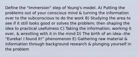 Define the "Immersion" step of Young's model. A) Putting the problems out of your conscious mind & turning the information over to the subconscious to do the work B) Studying the area to see if it still looks good or solves the problem; then shaping the idea to practical usefulness C) Taking the information, working it over, & wrestling with it in the mind D) The birth of an idea--the "Eureka! I found it!" phenomenon E) Gathering raw material & information through background research & plunging yourself in the problem