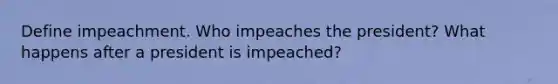 Define impeachment. Who impeaches the president? What happens after a president is impeached?