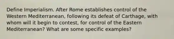 Define Imperialism. After Rome establishes control of the Western Mediterranean, following its defeat of Carthage, with whom will it begin to contest, for control of the Eastern Mediterranean? What are some specific examples?