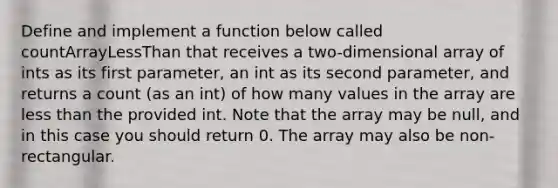 Define and implement a function below called countArrayLessThan that receives a two-dimensional array of ints as its first parameter, an int as its second parameter, and returns a count (as an int) of how many values in the array are less than the provided int. Note that the array may be null, and in this case you should return 0. The array may also be non-rectangular.