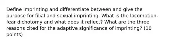 Define imprinting and differentiate between and give the purpose for filial and sexual imprinting. What is the locomotion-fear dichotomy and what does it reflect? What are the three reasons cited for the adaptive significance of imprinting? (10 points)