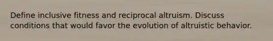 Define inclusive fitness and reciprocal altruism. Discuss conditions that would favor the evolution of altruistic behavior.