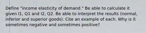 Define "income elasticity of demand." Be able to calculate it given I1, Q1 and I2, Q2. Be able to interpret the results (normal, inferior and superior goods). Cite an example of each. Why is it sometimes negative and sometimes positive?