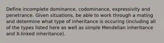 Define incomplete dominance, codominance, expressivity and penetrance. Given situations, be able to work through a mating and determine what type of inheritance is occuring (including all of the types listed here as well as simple Mendelian inheritance and X-linked inheritance).