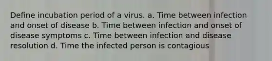 Define incubation period of a virus. a. Time between infection and onset of disease b. Time between infection and onset of disease symptoms c. Time between infection and disease resolution d. Time the infected person is contagious