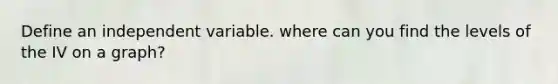 Define an independent variable. where can you find the levels of the IV on a graph?