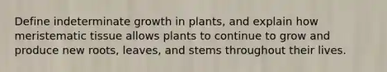 Define indeterminate growth in plants, and explain how <a href='https://www.questionai.com/knowledge/kh2R1rHa5M-meristematic-tissue' class='anchor-knowledge'>meristematic tissue</a> allows plants to continue to grow and produce new roots, leaves, and stems throughout their lives.