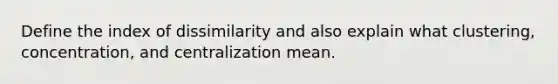 Define the index of dissimilarity and also explain what clustering, concentration, and centralization mean.