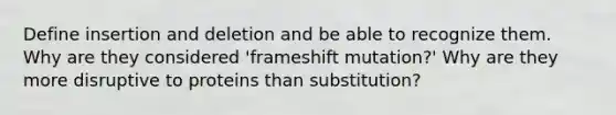 Define insertion and deletion and be able to recognize them. Why are they considered 'frameshift mutation?' Why are they more disruptive to proteins than substitution?