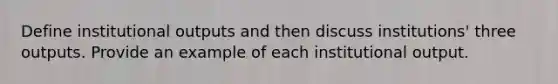 Define institutional outputs and then discuss institutions' three outputs. Provide an example of each institutional output.