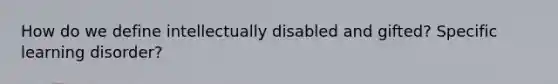 How do we define intellectually disabled and gifted? Specific learning disorder?