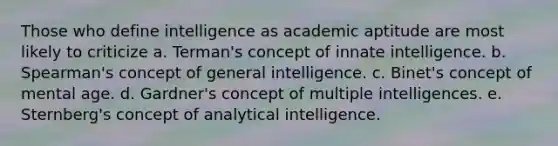 Those who define intelligence as academic aptitude are most likely to criticize a. Terman's concept of innate intelligence. b. Spearman's concept of general intelligence. c. Binet's concept of mental age. d. Gardner's concept of multiple intelligences. e. Sternberg's concept of analytical intelligence.