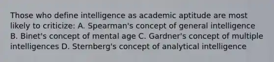 Those who define intelligence as academic aptitude are most likely to criticize: A. Spearman's concept of general intelligence B. Binet's concept of mental age C. Gardner's concept of multiple intelligences D. Sternberg's concept of analytical intelligence