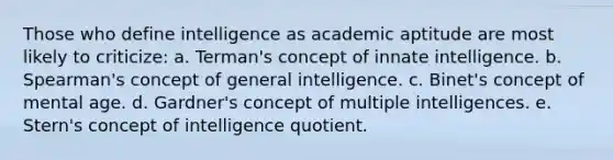 Those who define intelligence as academic aptitude are most likely to criticize: a. Terman's concept of innate intelligence. b. Spearman's concept of general intelligence. c. Binet's concept of mental age. d. Gardner's concept of multiple intelligences. e. Stern's concept of intelligence quotient.