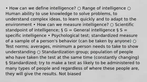 • How can we define intelligence? ○ Range of intelligence ○ Human ability to use knowledge to solve problems, to understand complex ideas, to learn quickly and to adapt to the environment • How can we measure intelligence? ○ Scientific standpoint of intelligence; § G = General intelligence § S = specific intelligence • Psychological test; standardized measure of a sample of a person's behavior (can be taken by anyone) ○ Test norms; averages, minimum a person needs to take to show understanding ○ Standardization group; population of people who have taken the test at the same time (constantly changing) § Standardized; try to make a test as likely to be administered to many types of people and regardless of where these people are, they will give the results. Not biased