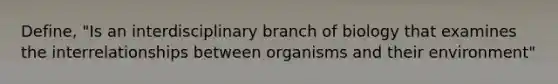 Define, "Is an interdisciplinary branch of biology that examines the interrelationships between organisms and their environment"