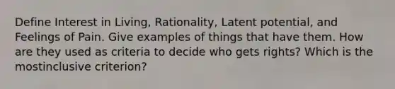 Define Interest in Living, Rationality, Latent potential, and Feelings of Pain. Give examples of things that have them. How are they used as criteria to decide who gets rights? Which is the mostinclusive criterion?