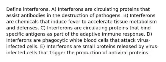 Define interferons. A) Interferons are circulating proteins that assist antibodies in the destruction of pathogens. B) Interferons are chemicals that induce fever to accelerate tissue metabolism and defenses. C) Interferons are circulating proteins that bind specific antigens as part of the adaptive immune response. D) Interferons are phagocytic white blood cells that attack virus-infected cells. E) Interferons are small proteins released by virus-infected cells that trigger the production of antiviral proteins.