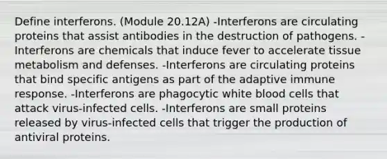 Define interferons. (Module 20.12A) -Interferons are circulating proteins that assist antibodies in the destruction of pathogens. -Interferons are chemicals that induce fever to accelerate tissue metabolism and defenses. -Interferons are circulating proteins that bind specific antigens as part of the adaptive immune response. -Interferons are phagocytic white blood cells that attack virus-infected cells. -Interferons are small proteins released by virus-infected cells that trigger the production of antiviral proteins.