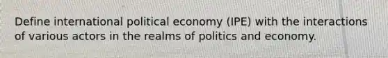 Define international political economy (IPE) with the interactions of various actors in the realms of politics and economy.