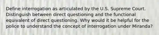 Define interrogation as articulated by the U.S. Supreme Court. Distinguish between direct questioning and the functional equivalent of direct questioning. Why would it be helpful for the police to understand the concept of interrogation under Miranda?