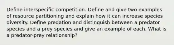 Define interspecific competition. Define and give two examples of resource partitioning and explain how it can increase species diversity. Define predation and distinguish between a predator species and a prey species and give an example of each. What is a predator-prey relationship?