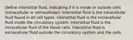 Define interstitial fluid, indicating if it is inside or outside cells (intracellular or extracellular). Interstitial fluid is the intracellular fluid found in all cell types. Interstitial fluid is the extracellular fluid inside the circulatory system. Interstitial fluid is the intracellular fluid of the blood cells. Interstitial fluid is extracellular fluid outside the circulatory system and the cells.