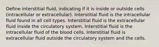 Define interstitial fluid, indicating if it is inside or outside cells (intracellular or extracellular). Interstitial fluid is the intracellular fluid found in all cell types. Interstitial fluid is the extracellular fluid inside the circulatory system. Interstitial fluid is the intracellular fluid of the blood cells. Interstitial fluid is extracellular fluid outside the circulatory system and the cells.