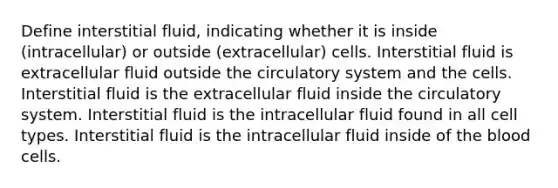 Define interstitial fluid, indicating whether it is inside (intracellular) or outside (extracellular) cells. Interstitial fluid is extracellular fluid outside the circulatory system and the cells. Interstitial fluid is the extracellular fluid inside the circulatory system. Interstitial fluid is the intracellular fluid found in all cell types. Interstitial fluid is the intracellular fluid inside of the blood cells.