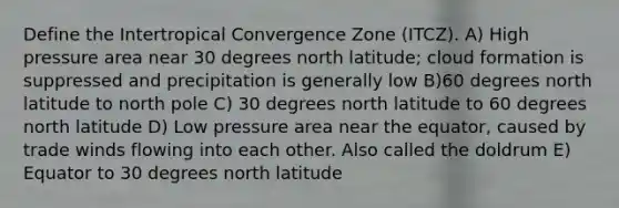 Define the Intertropical Convergence Zone (ITCZ). A) High pressure area near 30 degrees north latitude; cloud formation is suppressed and precipitation is generally low B)60 degrees north latitude to north pole C) 30 degrees north latitude to 60 degrees north latitude D) Low pressure area near the equator, caused by trade winds flowing into each other. Also called the doldrum E) Equator to 30 degrees north latitude