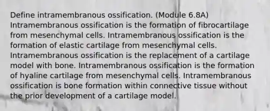 Define intramembranous ossification. (Module 6.8A) Intramembranous ossification is the formation of fibrocartilage from mesenchymal cells. Intramembranous ossification is the formation of elastic cartilage from mesenchymal cells. Intramembranous ossification is the replacement of a cartilage model with bone. Intramembranous ossification is the formation of hyaline cartilage from mesenchymal cells. Intramembranous ossification is bone formation within connective tissue without the prior development of a cartilage model.