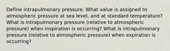 Define intrapulmonary pressure. What value is assigned to atmospheric pressure at sea level, and at standard temperature? What is intrapulmonary pressure (relative to atmospheric pressure) when inspiration is occurring? What is intrapulmonary pressure (relative to atmospheric pressure) when expiration is occurring?