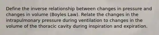 Define the inverse relationship between changes in pressure and changes in volume (Boyles Law). Relate the changes in the intrapulmonary pressure during ventilation to changes in the volume of the thoracic cavity during inspiration and expiration.