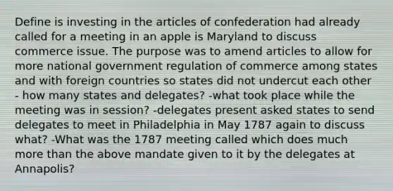 Define is investing in the articles of confederation had already called for a meeting in an apple is Maryland to discuss commerce issue. The purpose was to amend articles to allow for more national government regulation of commerce among states and with foreign countries so states did not undercut each other - how many states and delegates? -what took place while the meeting was in session? -delegates present asked states to send delegates to meet in Philadelphia in May 1787 again to discuss what? -What was the 1787 meeting called which does much more than the above mandate given to it by the delegates at Annapolis?