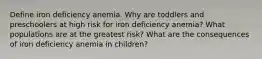 Define iron deficiency anemia. Why are toddlers and preschoolers at high risk for iron deficiency anemia? What populations are at the greatest risk? What are the consequences of iron deficiency anemia in children?