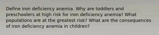 Define iron deficiency anemia. Why are toddlers and preschoolers at high risk for iron deficiency anemia? What populations are at the greatest risk? What are the consequences of iron deficiency anemia in children?