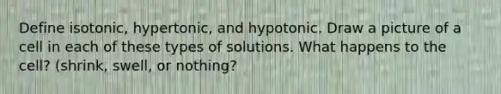 Define isotonic, hypertonic, and hypotonic. Draw a picture of a cell in each of these types of solutions. What happens to the cell? (shrink, swell, or nothing?