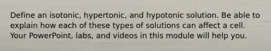 Define an isotonic, hypertonic, and hypotonic solution. Be able to explain how each of these types of solutions can affect a cell. Your PowerPoint, labs, and videos in this module will help you.