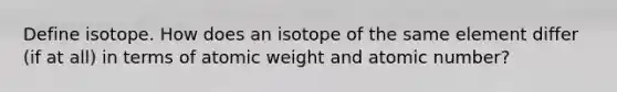 Define isotope. How does an isotope of the same element differ (if at all) in terms of atomic weight and atomic number?