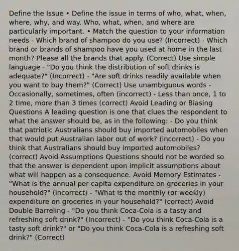 Define the Issue • Define the issue in terms of who, what, when, where, why, and way. Who, what, when, and where are particularly important. • Match the question to your information needs - Which brand of shampoo do you use? (Incorrect) - Which brand or brands of shampoo have you used at home in the last month? Please all the brands that apply. (Correct) Use simple language - "Do you think the distribution of soft drinks is adequate?" (Incorrect) - "Are soft drinks readily available when you want to buy them?" (Correct) Use unambiguous words - Occasionally, sometimes, often (incorrect) - Less than once, 1 to 2 time, more than 3 times (correct) Avoid Leading or Biasing Questions A leading question is one that clues the respondent to what the answer should be, as in the following: - Do you think that patriotic Australians should buy imported automobiles when that would put Australian labor out of work? (incorrect) - Do you think that Australians should buy imported automobiles? (correct) Avoid Assumptions Questions should not be worded so that the answer is dependent upon implicit assumptions about what will happen as a consequence. Avoid Memory Estimates - "What is the annual per capita expenditure on groceries in your household?" (Incorrect) - "What is the monthly (or weekly) expenditure on groceries in your household?" (correct) Avoid Double Barreling - "Do you think Coca-Cola is a tasty and refreshing soft drink?" (Incorrect) - "Do you think Coca-Cola is a tasty soft drink?" or "Do you think Coca-Cola is a refreshing soft drink?" (Correct)