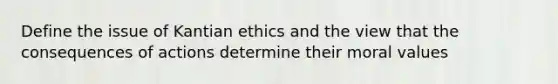 Define the issue of Kantian ethics and the view that the consequences of actions determine their moral values