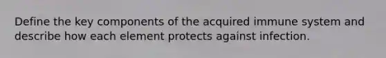 Define the key components of the acquired immune system and describe how each element protects against infection.