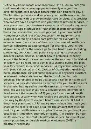 Define Key Components of an Insurance Plan a) An amount you could owe during a coverage period (usually one year) for covered health care services before your plan begins to pay. b) The facilities, providers and suppliers your health insurer or plan has contracted with to provide health care services. c) A provider who doesn't have a contract with your plan to provide services. If your plan covers out-of-network services, you'll usually pay more to see this type of provider d) Your share of costs for services that a plan covers that you must pay out of your own pocket (sometimes called "out-of-pocket costs"). e) Equipment and supplies ordered by a health care provider for everyday or extended use. f) our share of the costs of a covered health care service, calculated as a percentage (for example, 20%) of the allowed amount for the service g) Routine health care, including screenings, check-ups, and patient counseling, to prevent or discover illness, disease, or other health problems. h) Yearly amount the federal government sets as the most each individual or family can be required to pay in cost sharing during the plan year for covered, in-network services. i) A physician, including an M.D. (Medical Doctor) or D.O. (Doctor of Osteopathic Medicine), nurse practitioner, clinical nurse specialist or physician assistant, as allowed under state law and the terms of the plan, who provides, coordinates or helps you access a range of health care services j) A provider who has a contract with your health insurer or plan who has agreed to provide services to members of a plan. You will pay less if you see a provider in the network. k) A fixed amount (for example, 15) you pay for a covered health care service, usually when you receive the service. The amount can vary by the type of covered health care service. l) A list of drugs your plan covers. A formulary may include how much your share of the cost is for each drug. m) The amount that must be paid for your health insurance or plan. You and/or your employer usually pay it monthly, quarterly or yearly. n) A decision by your health insurer or plan that a health care service, treatment plan, prescription drug or durable medical equipment (DME) is medically necessary.