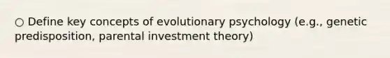 ○ Define key concepts of evolutionary psychology (e.g., genetic predisposition, parental investment theory)