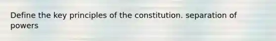 Define the key principles of the constitution. separation of powers