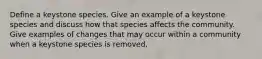 Define a keystone species. Give an example of a keystone species and discuss how that species affects the community. Give examples of changes that may occur within a community when a keystone species is removed.