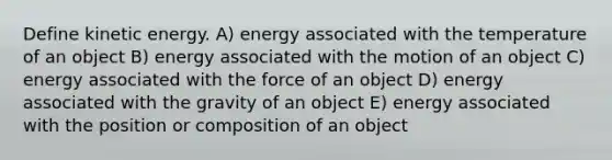 Define kinetic energy. A) energy associated with the temperature of an object B) energy associated with the motion of an object C) energy associated with the force of an object D) energy associated with the gravity of an object E) energy associated with the position or composition of an object