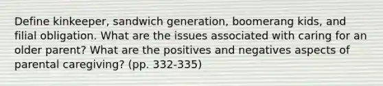 Define kinkeeper, sandwich generation, boomerang kids, and filial obligation. What are the issues associated with caring for an older parent? What are the positives and negatives aspects of parental caregiving? (pp. 332-335)